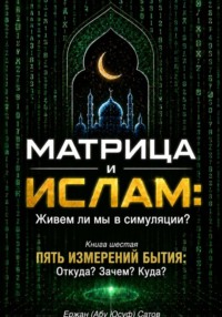 МАТРИЦА и ИСЛАМ: Живем ли мы в симуляции? Книга шестая. Пять измерений бытия: Откуда? Зачем? Куда?