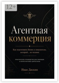 Агентная коммерция. Как подготовить бизнес к покупателю, который… не человек. Практическое руководство для тимлидов и маркетинговых директоров