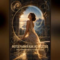 Фотография как искусство. Путь к умению видеть и создавать кадр