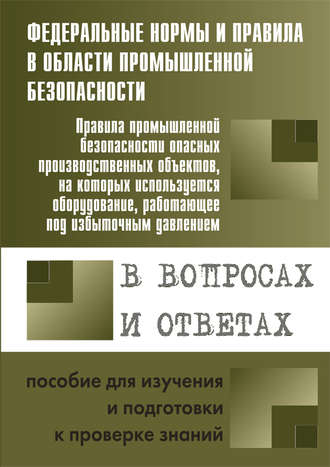 Правила промышленной безопасности опасных производственных объектов, на которых используется оборудование, работающее под избыточным давлением, в вопросах и ответах. Пособие для изучения и подготовки 