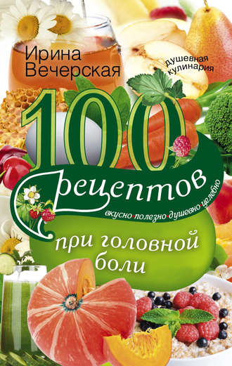 100 рецептов при головной боли. Вкусно, полезно, душевно, целебно