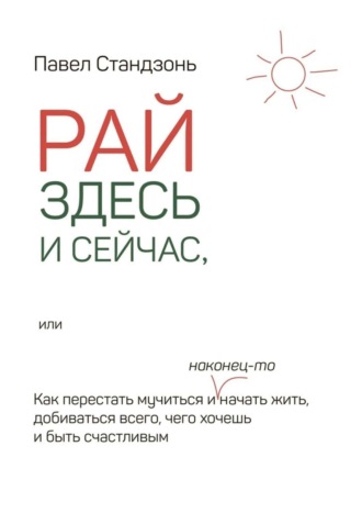 Рай здесь и сейчас, или Как перестать мучиться и наконец-то начать жить, добиваться всего, чего хочешь и быть счастливым