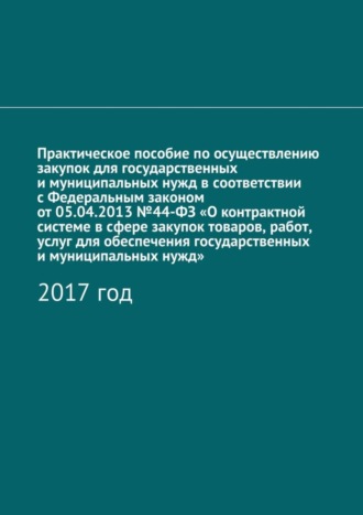 Практическое пособие по осуществлению закупок для государственных и муниципальных нужд в соответствии с Федеральным законом от 05.04.2013 №44-ФЗ «О контрактной системе в сфере закупок товаров, работ, 