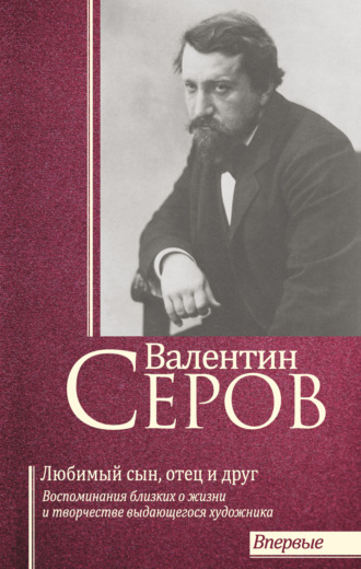 Валентин Серов. Любимый сын, отец и друг : Воспоминания современников о жизни и творчестве выдающегося художника