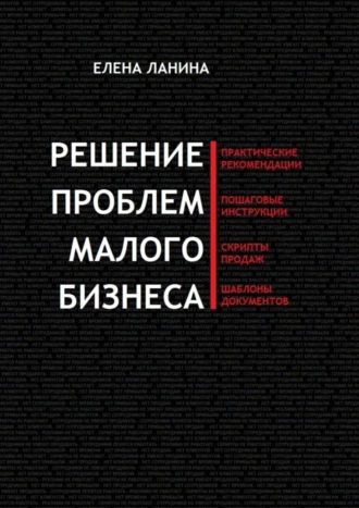 Решение проблем малого бизнеса. Практические рекомендации. Пошаговые инструкции. Скрипты продаж. Шаблоны документов