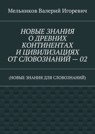 НОВЫЕ ЗНАНИЯ О ДРЕВНИХ КОНТИНЕНТАХ И ЦИВИЛИЗАЦИЯХ ОТ СЛОВОЗНАНИЙ – 02. (НОВЫЕ ЗНАНИЯ ДЛЯ СЛОВОЗНАНИЙ)