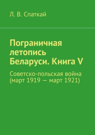 Пограничная летопись Беларуси. Книга V. Советско-польская война (март 1919 – март 1921)