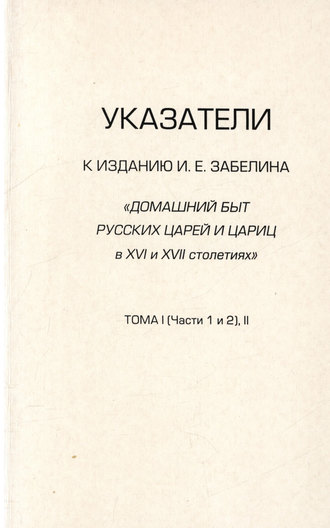 Указатели к изданию И.Е. Забелина «Домашний быт русских царей и цариц в XVI и XVII столетиях». Тома I (части 1 и 2) и II