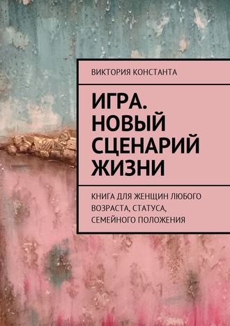 Игра. Новый сценарий жизни. Книга для женщин любого возраста, статуса, семейного положения