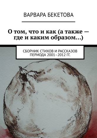 О том, что и как (а также – где и каким образом…). Сборник стихов и рассказов периода 2001–2012 гг.