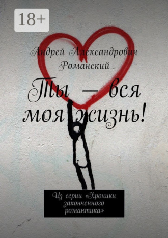 Ты – вся моя жизнь! Из серии «Хроники законченного романтика»