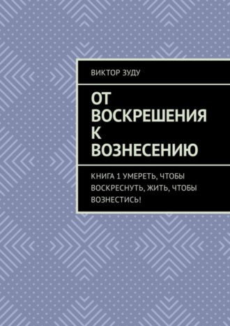 От воскрешения к вознесению. Книга 1. Умереть, чтобы воскреснуть, жить, чтобы вознестись!