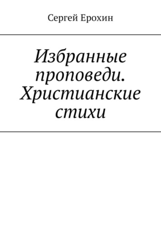 Избранные проповеди. Христианские стихи. Избранные проповеди Ерохина Сергея Серафимовича на церковный год. Христианские стихи