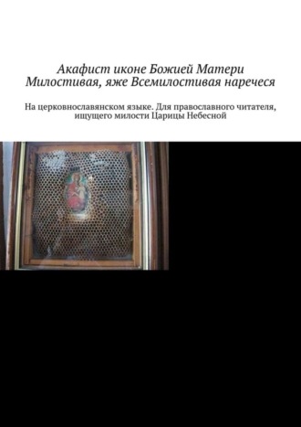 Акафист иконе Божией Матери Милостивая, яже Всемилостивая наречеся. На церковнославянском языке. Для православного читателя, ищущего милости Царицы Небесной