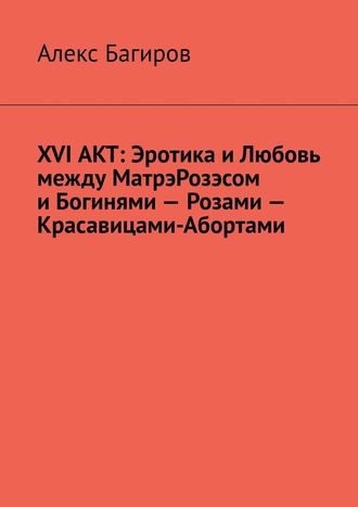 XVI АКТ: Эротика и Любовь между МатрэРозэсом и Богинями – Розами – Красавицами-Абортами