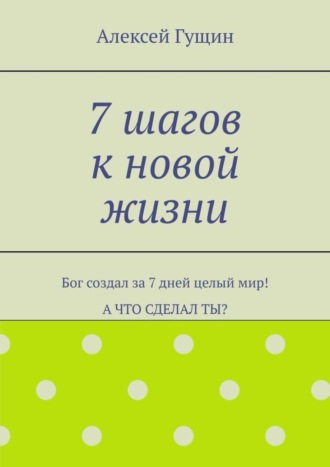 7 шагов к новой жизни. Бог создал за 7 дней целый мир! А что сделал ты?