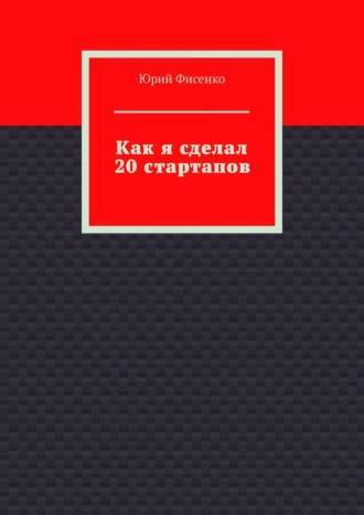 Как я сделал 20 стартапов. Книга для тех, кто хочет избежать собственных ошибок в бизнесе