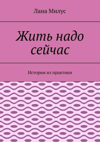 Жить надо сейчас. Истории из практики