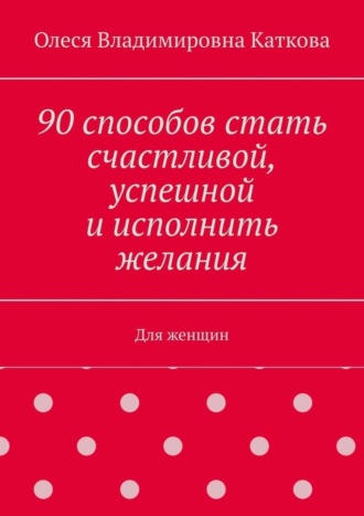 90 способов стать счастливой, успешной и исполнить желания. Для женщин