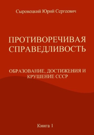 ПРОТИВОРЕЧИВАЯ СПРАВЕДЛИВОСТЬ (ОБРАЗОВАНИЕ, ДОСТИЖЕНИЯ И КРУШЕНИЕ СССР) Книга – 1