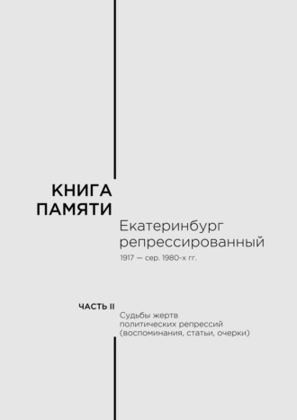 Книга памяти: Екатеринбург репрессированный 1917 – сер. 1980-х гг. Часть II. Судьбы жертв политических репрессий (воспоминания, статьи, очерки)