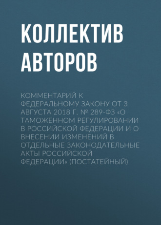 Комментарий к Федеральному закону от 3 августа 2018 г. № 289-ФЗ «О таможенном регулировании в Российской Федерации и о внесении изменений в отдельные законодательные акты Российской Федерации» (постат