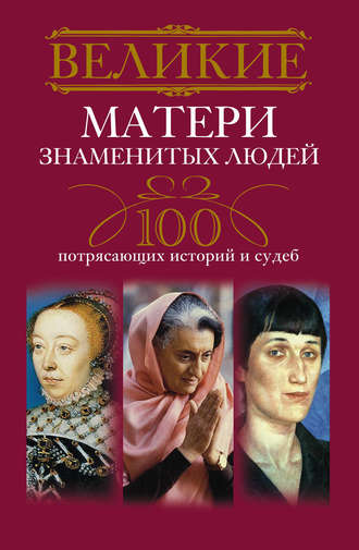 Великие матери знаменитых людей. 100 потрясающих историй и судеб