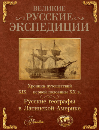 Великие русские экспедиции. Русские географы в Латинской Америке. Хроника путешествий XIX – первой половины XX в.