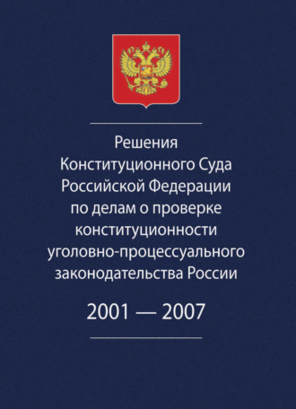 Решения Конституционного Суда Российской Федерации по делам о проверке конституционности уголовно-процессуального законодательства России. 2001-2007.