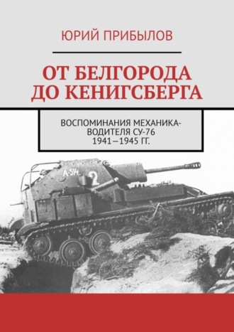 От Белгорода до Кенигсберга. Воспоминания механика-водителя СУ-76 1941—1945 гг.