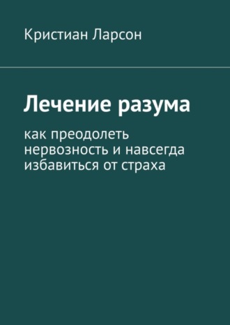 Лечение разума. Как преодолеть нервозность и навсегда избавиться от страха