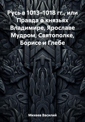 Русь в 1013–1018 гг., или Правда о князьях Владимире, Ярославе Мудром, Святополке, Борисе и Глебе