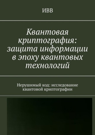 Квантовая криптография: защита информации в эпоху квантовых технологий. Нерушимый код: исследование квантовой криптографии