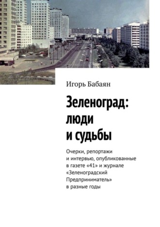 Зеленоград: люди и судьбы. Очерки, репортажи и интервью, опубликованные в газете «41» и журнале «Зеленоградский Предприниматель» в разные годы