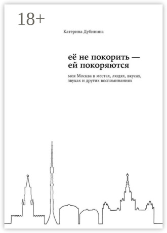 Её не покорить – ей покоряются. Моя Москва в местах, людях, вкусах, звуках и других воспоминаниях