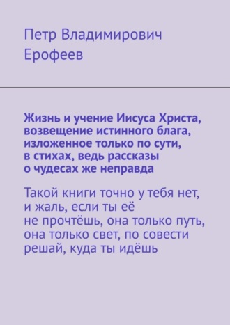Жизнь и учение Иисуса Христа, возвещение истинного блага, изложенное только по сути, в стихах, ведь рассказы о чудесах же неправда