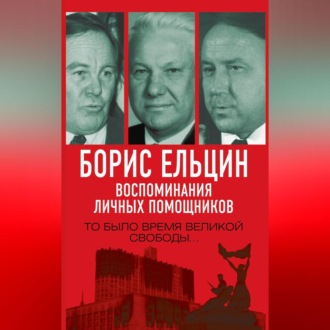 Борис Ельцин. Воспоминания личных помощников. То было время великой свободы…