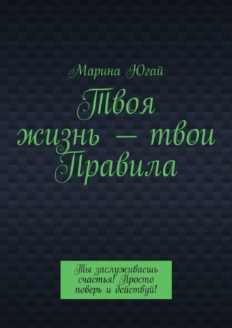 Твоя жизнь – твои правила. Ты заслуживаешь счастья! Просто поверь и действуй!