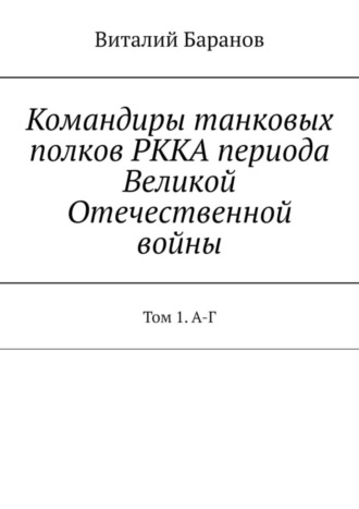 Командиры танковых полков РККА периода Великой Отечественной войны. Том 1. А-Г