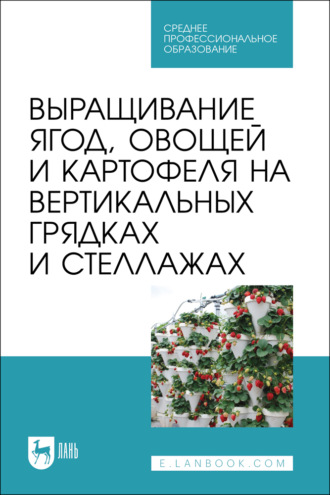 Выращивание ягод, овощей и картофеля на вертикальных грядках и стеллажах. Учебное пособие для СПО