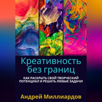 Креативность без границ. Как раскрыть свой творческий потенциал и решать любые задачи