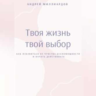 Твоя жизнь – твой выбор. Как избавиться от чувства беспомощности и начать действовать