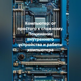 Компьютер: от простого к сложному. Понимание внутреннего устройства и работы компьютера