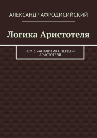 Логика Аристотеля. Том 3. «Аналитика Первая» Аристотеля