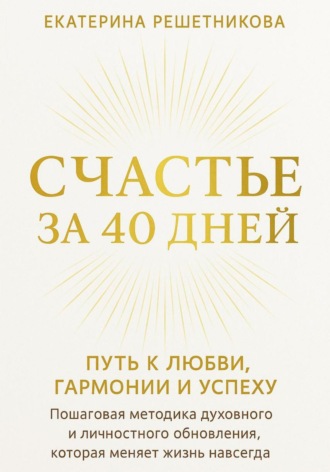 СЧАСТЬЕ ЗА 40 ДНЕЙ. Путь к любви, гармонии и успеху. Пошаговая методика духовного и личностного обновления, которая меняет жизнь навсегда