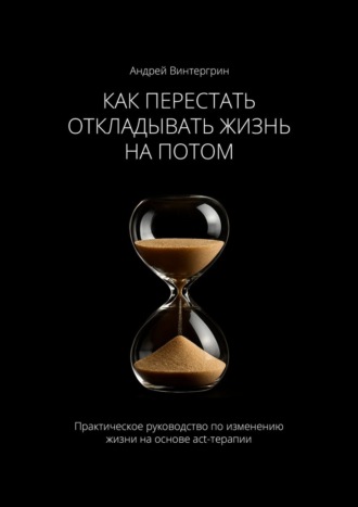 Как перестать откладывать жизнь на потом. Практическое руководство по изменению жизни на основе act-терапии