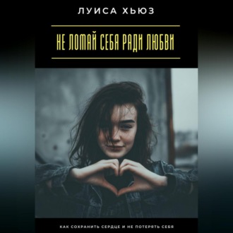 Не ломай себя ради любви. Как сохранить сердце и не потерять себя