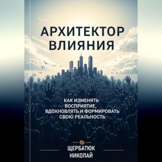 Архитектор влияний: Как изменять восприятие, вдохновлять и формировать свою реальность
