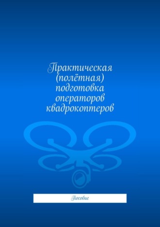 Практическая (полётная) подготовка операторов квадрокоптеров. Пособие