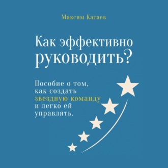 Как эффективно руководить? Пособие о том, как создать звездную команду и легко ей управлять
